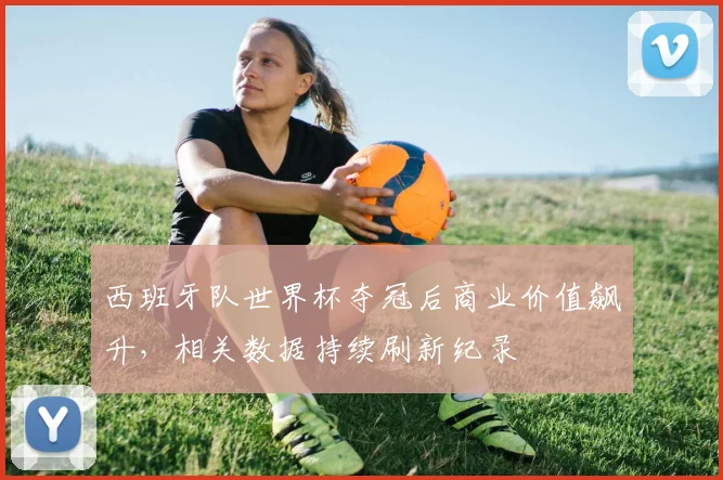 西班牙队世界杯夺冠后商业价值飙升，相关数据持续刷新纪录