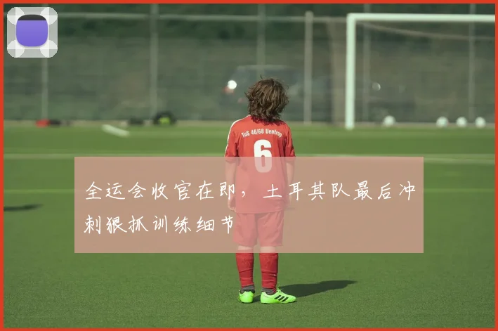 全运会收官在即，土耳其队最后冲刺狠抓训练细节
