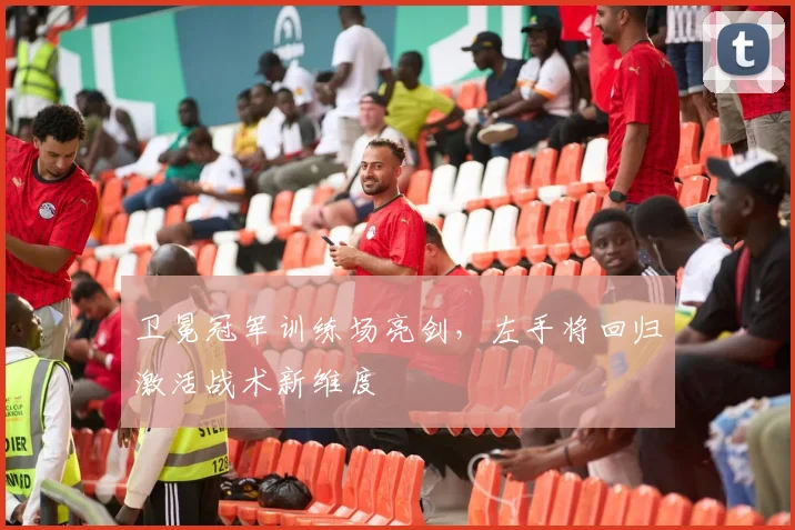 卫冕冠军训练场亮剑，左手将回归激活战术新维度