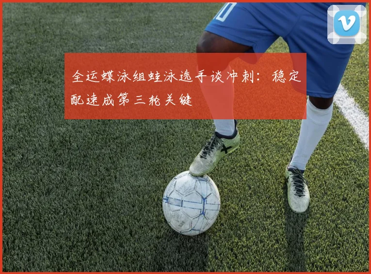 全运蝶泳组蛙泳选手谈冲刺：稳定配速成第三轮关键