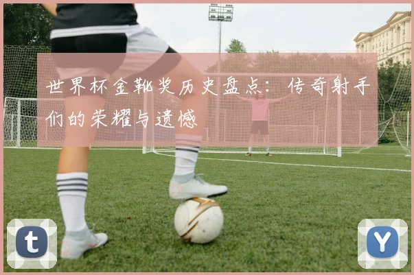 世界杯金靴奖历史盘点：传奇射手们的荣耀与遗憾