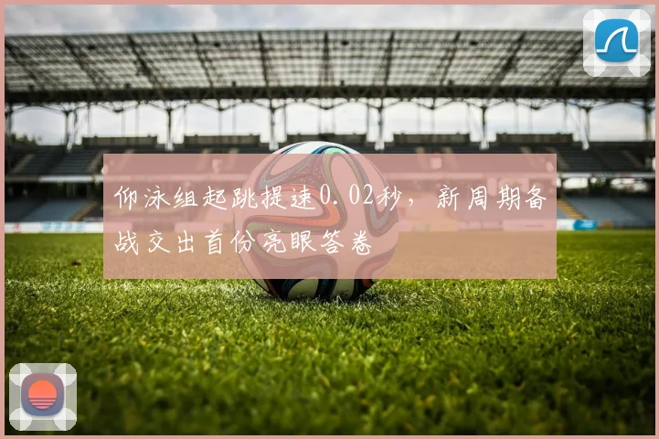 仰泳组起跳提速0.02秒，新周期备战交出首份亮眼答卷