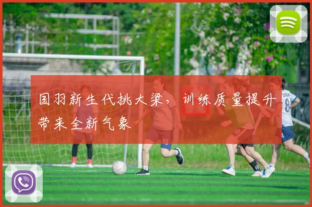 国羽新生代挑大梁，训练质量提升带来全新气象