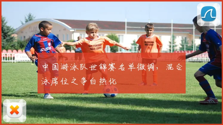 中国游泳队世锦赛名单微调，混合泳席位之争白热化