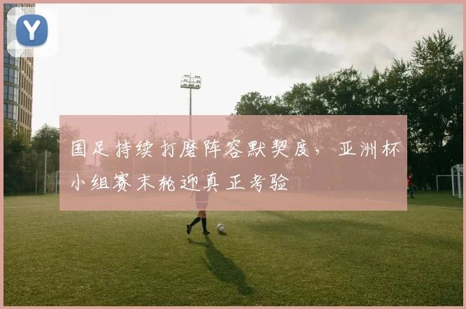 国足持续打磨阵容默契度，亚洲杯小组赛末轮迎真正考验