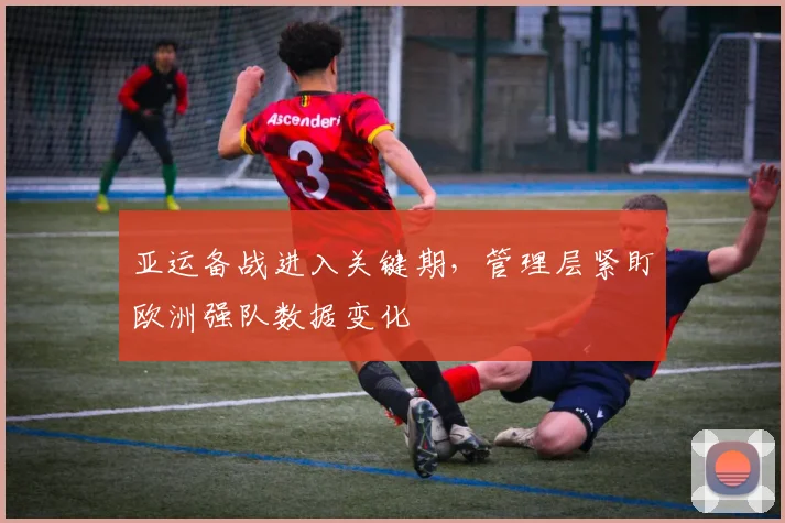 亚运备战进入关键期，管理层紧盯欧洲强队数据变化