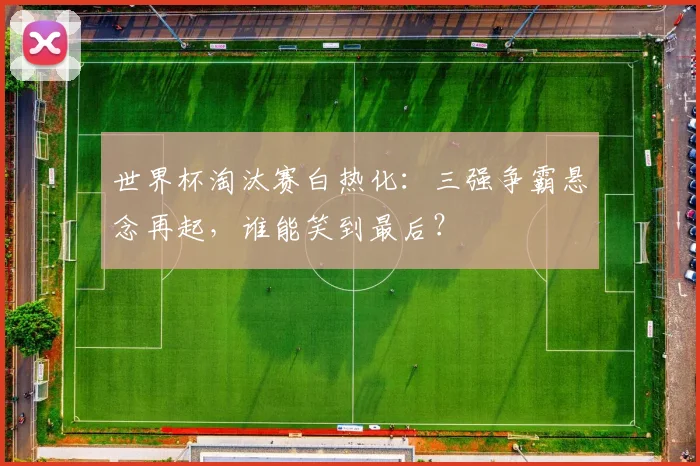世界杯淘汰赛白热化：三强争霸悬念再起，谁能笑到最后？