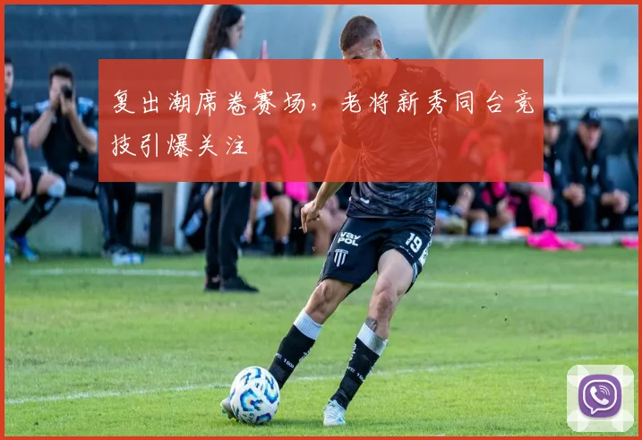 复出潮席卷赛场，老将新秀同台竞技引爆关注