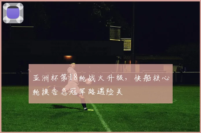 亚洲杯第18轮战火升级，快船核心轮换告急冠军路遇险关