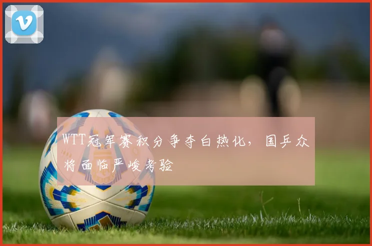 WTT冠军赛积分争夺白热化，国乒众将面临严峻考验