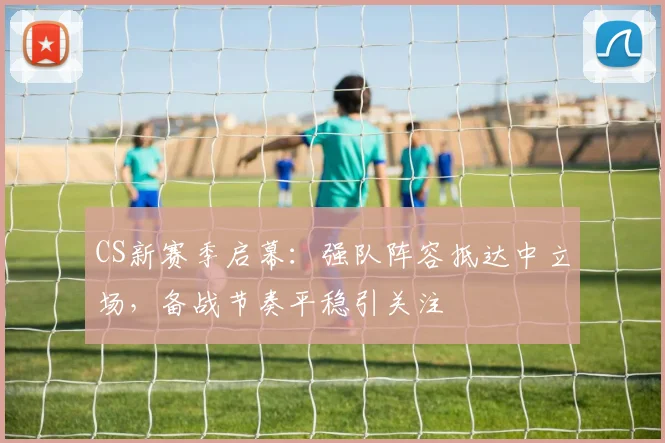 CS新赛季启幕：强队阵容抵达中立场，备战节奏平稳引关注