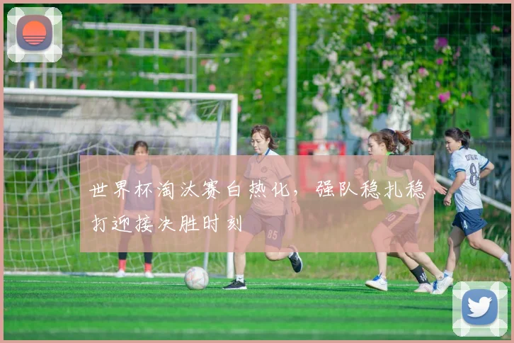 世界杯淘汰赛白热化，强队稳扎稳打迎接决胜时刻