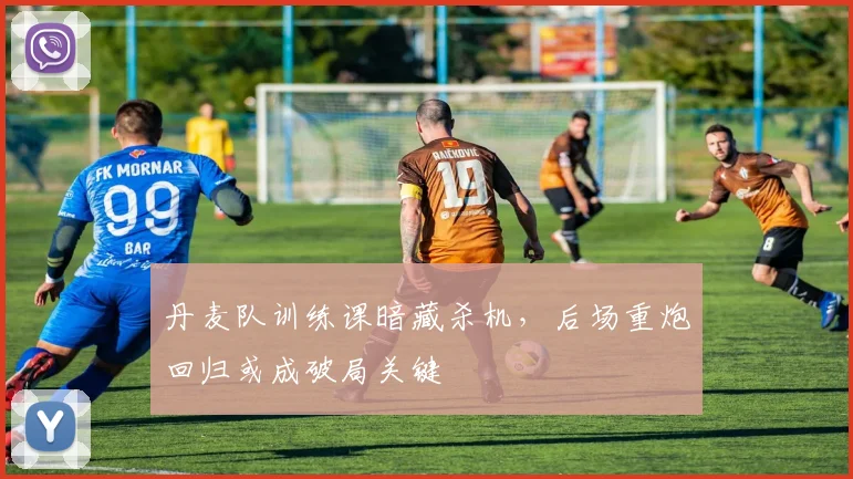 丹麦队训练课暗藏杀机，后场重炮回归或成破局关键