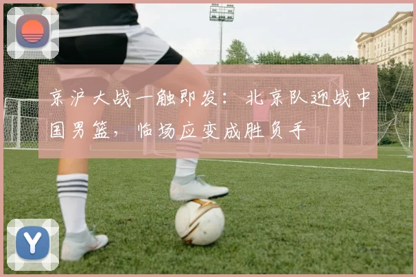 京沪大战一触即发：北京队迎战中国男篮，临场应变成胜负手