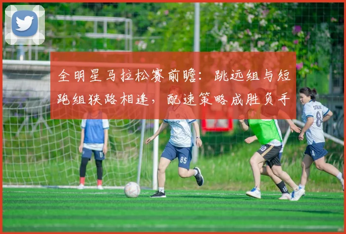 全明星马拉松赛前瞻：跳远组与短跑组狭路相逢，配速策略成胜负手