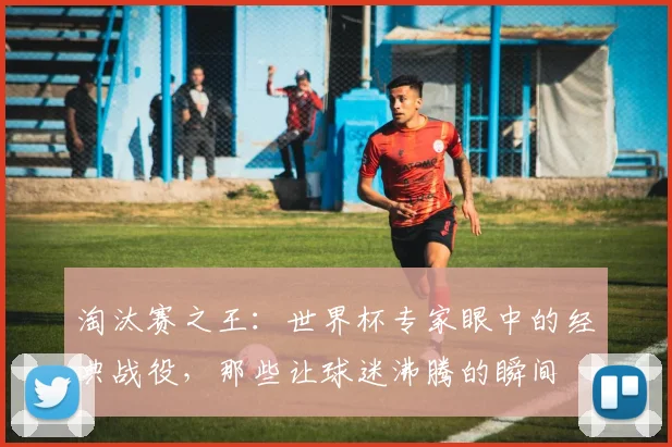 淘汰赛之王：世界杯专家眼中的经典战役，那些让球迷沸腾的瞬间