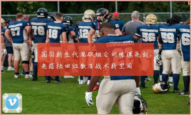 国羽新生代混双组合训练课亮剑，老搭档回归激活战术新空间
