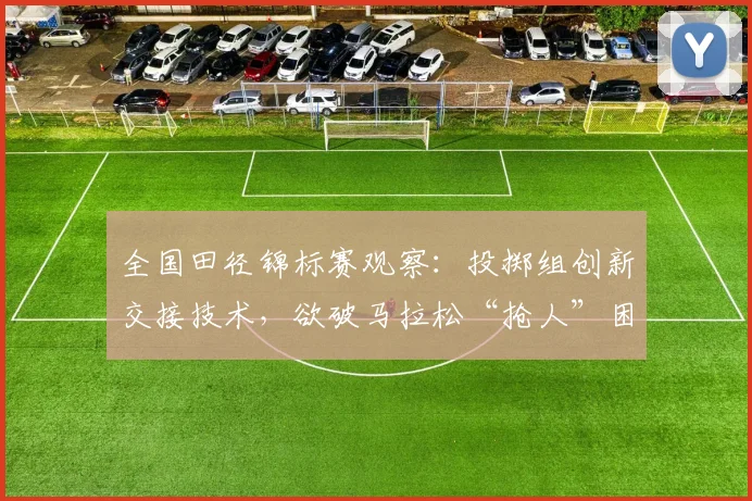 全国田径锦标赛观察：投掷组创新交接技术，欲破马拉松“抢人”困局