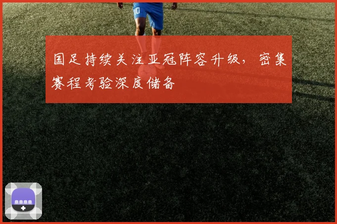 国足持续关注亚冠阵容升级，密集赛程考验深度储备