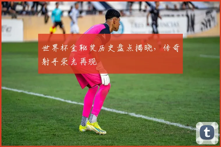 世界杯金靴奖历史盘点揭晓，传奇射手荣光再现