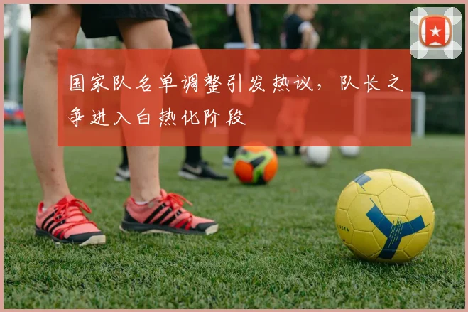 国家队名单调整引发热议，队长之争进入白热化阶段