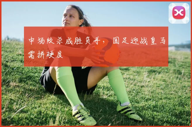 中场绞杀成胜负手，国足迎战皇马需拼硬度