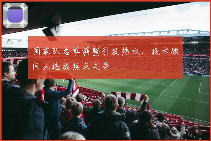国家队名单调整引发热议，技术顾问人选成焦点之争