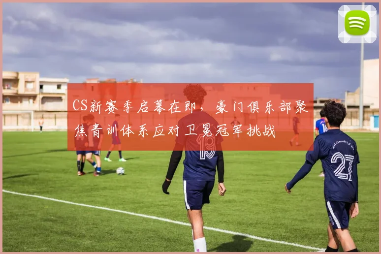 CS新赛季启幕在即，豪门俱乐部聚焦青训体系应对卫冕冠军挑战