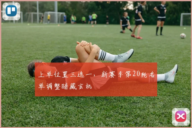 上单位置三选一，新赛季第20轮名单调整暗藏玄机