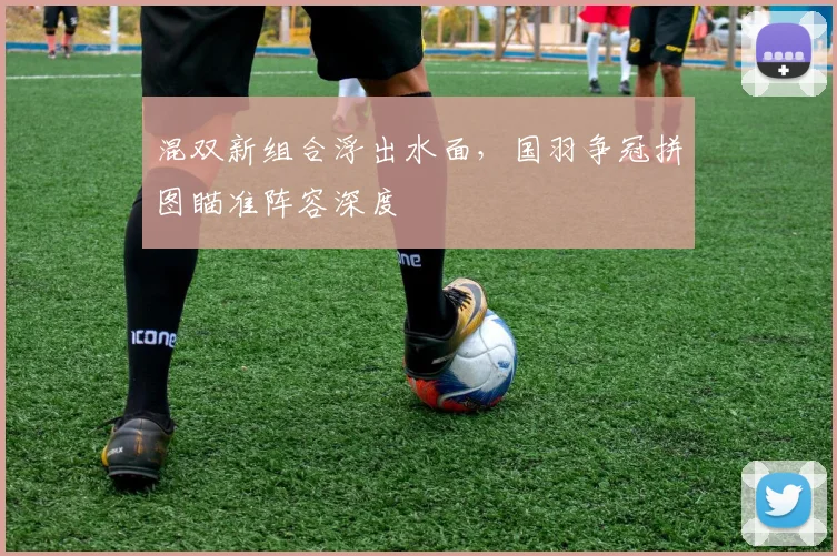 混双新组合浮出水面，国羽争冠拼图瞄准阵容深度