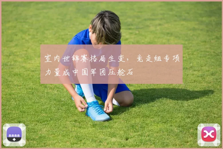 室内世锦赛格局生变，竞走组专项力量成中国军团压舱石