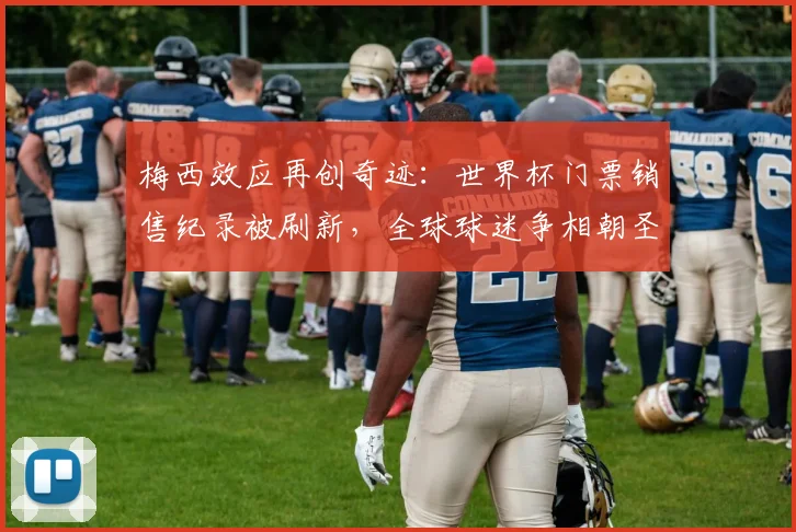 梅西效应再创奇迹：世界杯门票销售纪录被刷新，全球球迷争相朝圣
