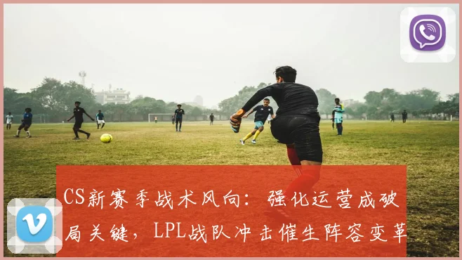 CS新赛季战术风向：强化运营成破局关键，LPL战队冲击催生阵容变革