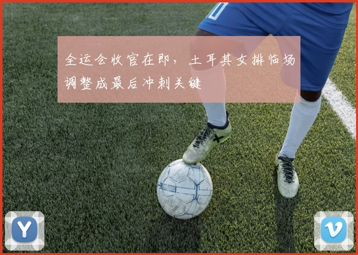 全运会收官在即，土耳其女排临场调整成最后冲刺关键
