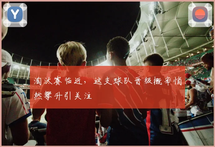 淘汰赛临近，这支球队晋级概率悄然攀升引关注