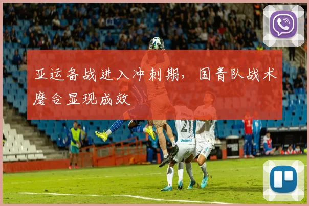 亚运备战进入冲刺期，国青队战术磨合显现成效