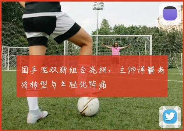 国乒混双新组合亮相，主帅详解老将转型与年轻化阵痛