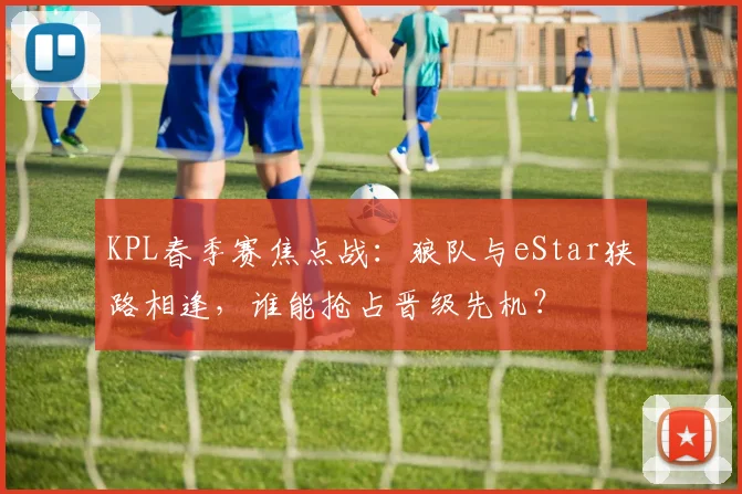 KPL春季赛焦点战：狼队与eStar狭路相逢，谁能抢占晋级先机？