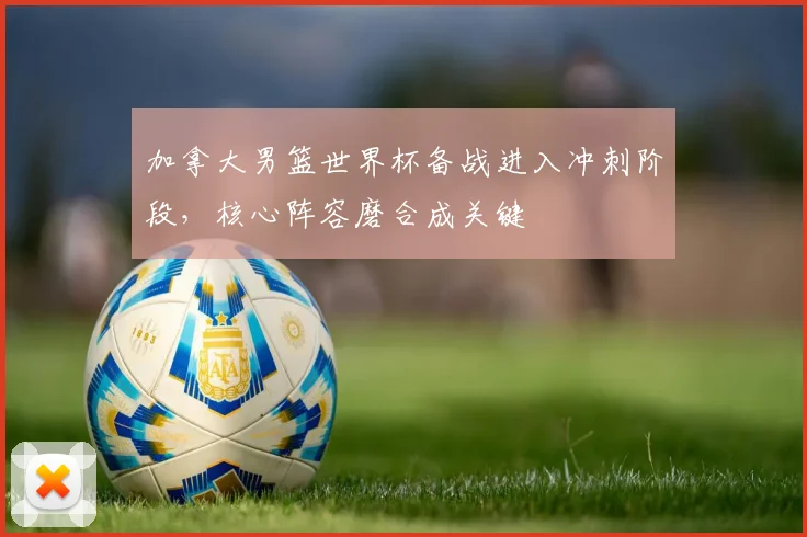 加拿大男篮世界杯备战进入冲刺阶段，核心阵容磨合成关键