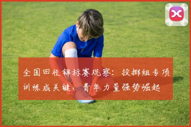 全国田径锦标赛观察：投掷组专项训练成关键，青年力量强势崛起