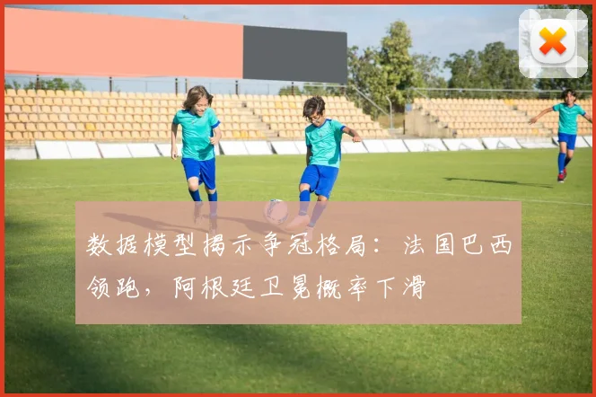 数据模型揭示争冠格局：法国巴西领跑，阿根廷卫冕概率下滑