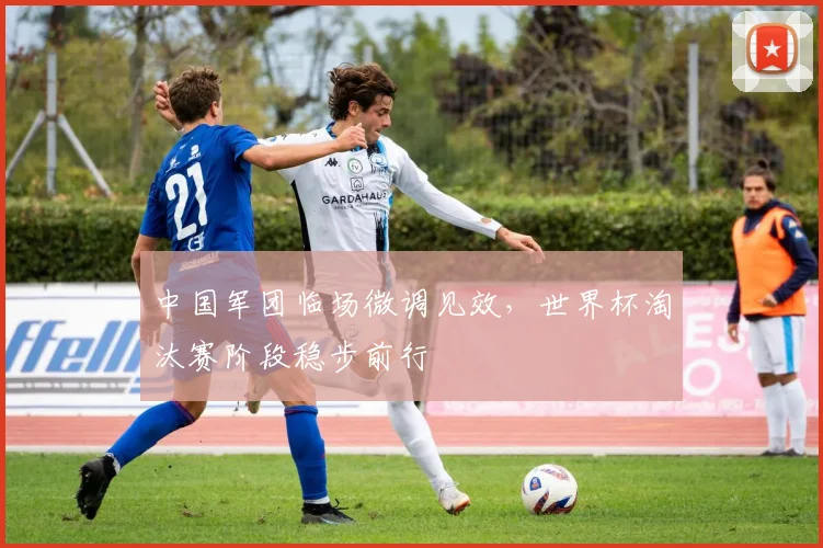 中国军团临场微调见效，世界杯淘汰赛阶段稳步前行