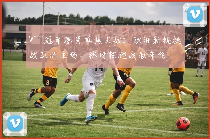 WTT冠军赛男单焦点战：欧洲新锐挑战亚洲主场，林诗栋迎战勒布伦