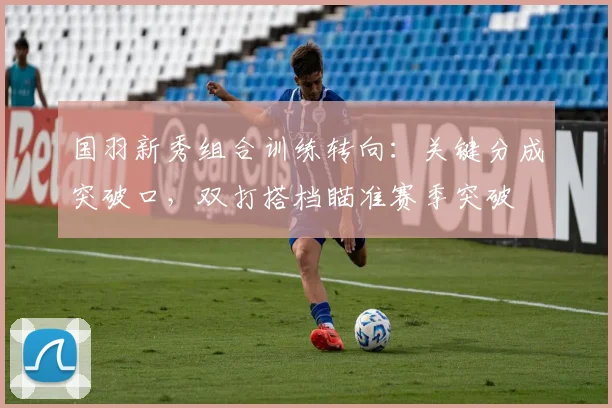 国羽新秀组合训练转向：关键分成突破口，双打搭档瞄准赛季突破