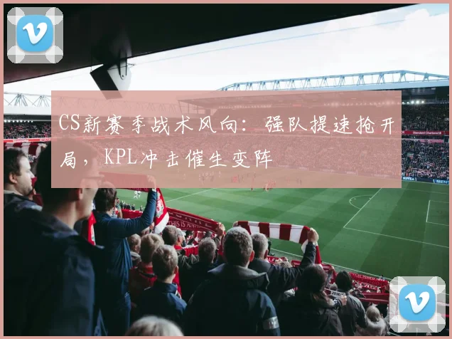 CS新赛季战术风向：强队提速抢开局，KPL冲击催生变阵