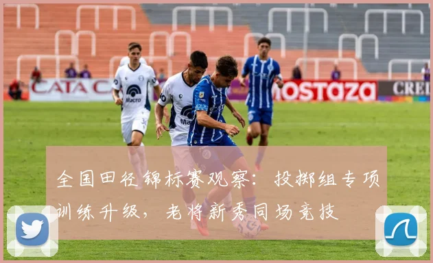 全国田径锦标赛观察：投掷组专项训练升级，老将新秀同场竞技