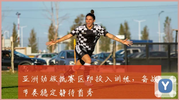 亚洲劲旅抵赛区即投入训练，备战节奏稳定静待首秀
