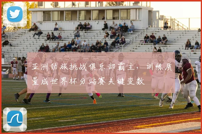 亚洲劲旅挑战俱乐部霸主，训练质量成世界杯分站赛关键变数