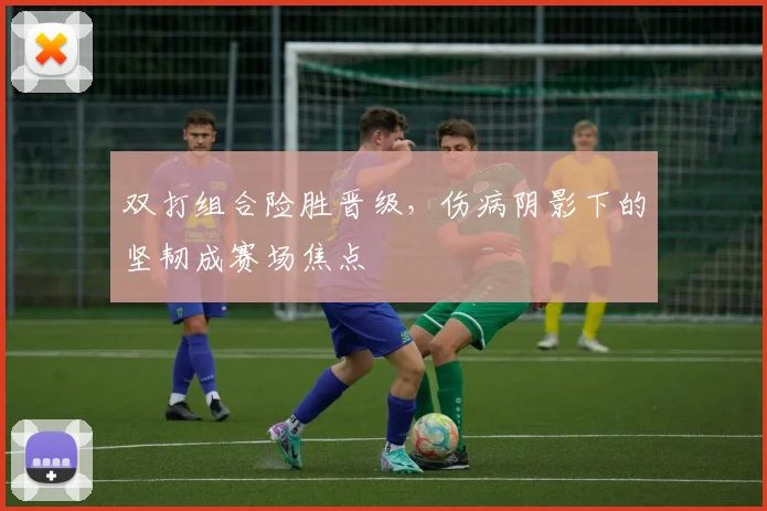 双打组合险胜晋级，伤病阴影下的坚韧成赛场焦点